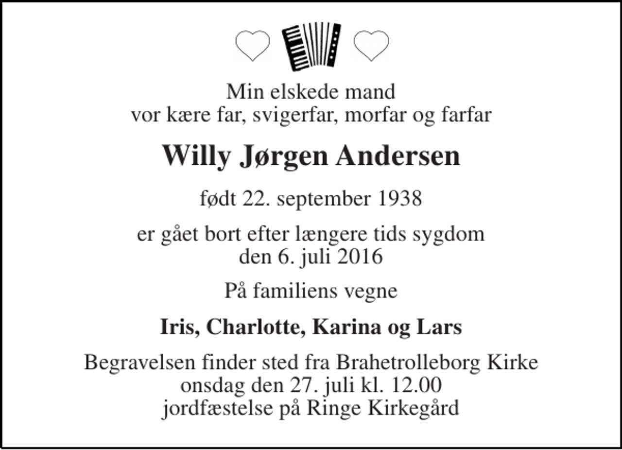 <p>Min elskede mand vor kære far, svigerfar, morfar og farfar<br />Willy Jørgen Andersen<br />født 22. september 1938<br />er gået bort efter længere tids sygdom den 6. juli 2016<br />På familiens vegne<br />Iris, Charlotte, Karina og Lars<br />Begravelsen finder sted fra Brahetrolleborg Kirke onsdag den 27. juli kl. 12.00 jordfæstelse på Ringe Kirkegård</p>