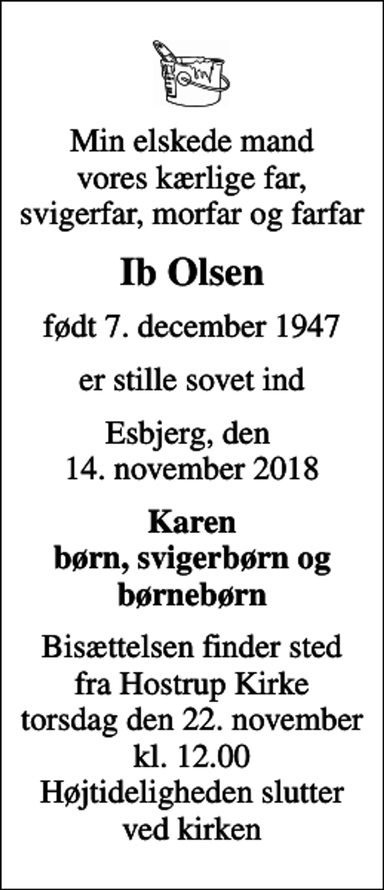 <p>Min elskede mand vores kærlige far, svigerfar, morfar og farfar<br />Ib Olsen<br />født 7. december 1947<br />er stille sovet ind<br />Esbjerg, den 14. november 2018<br />Karen børn, svigerbørn og børnebørn<br />Bisættelsen finder sted fra Hostrup Kirke torsdag den 22. november kl. 12.00 Højtideligheden slutter ved kirken</p>