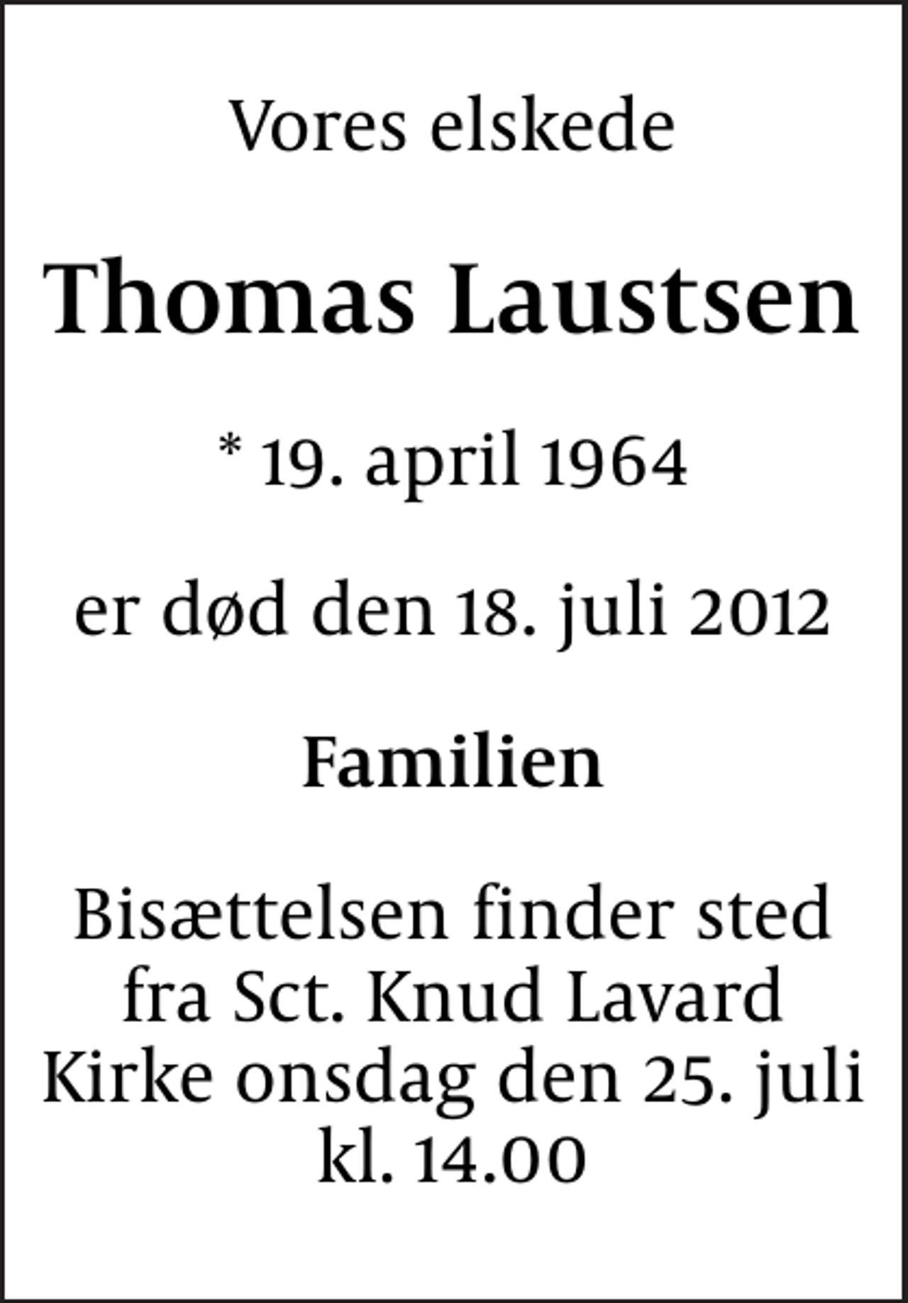 <p>Vores elskede<br />Thomas Laustsen<br />* 19. april 1964<br />er død den 18. juli 2012<br />Familien<br />Bisættelsen finder sted fra Sct. Knud Lavard Kirke onsdag den 25. juli kl. 14.00</p>