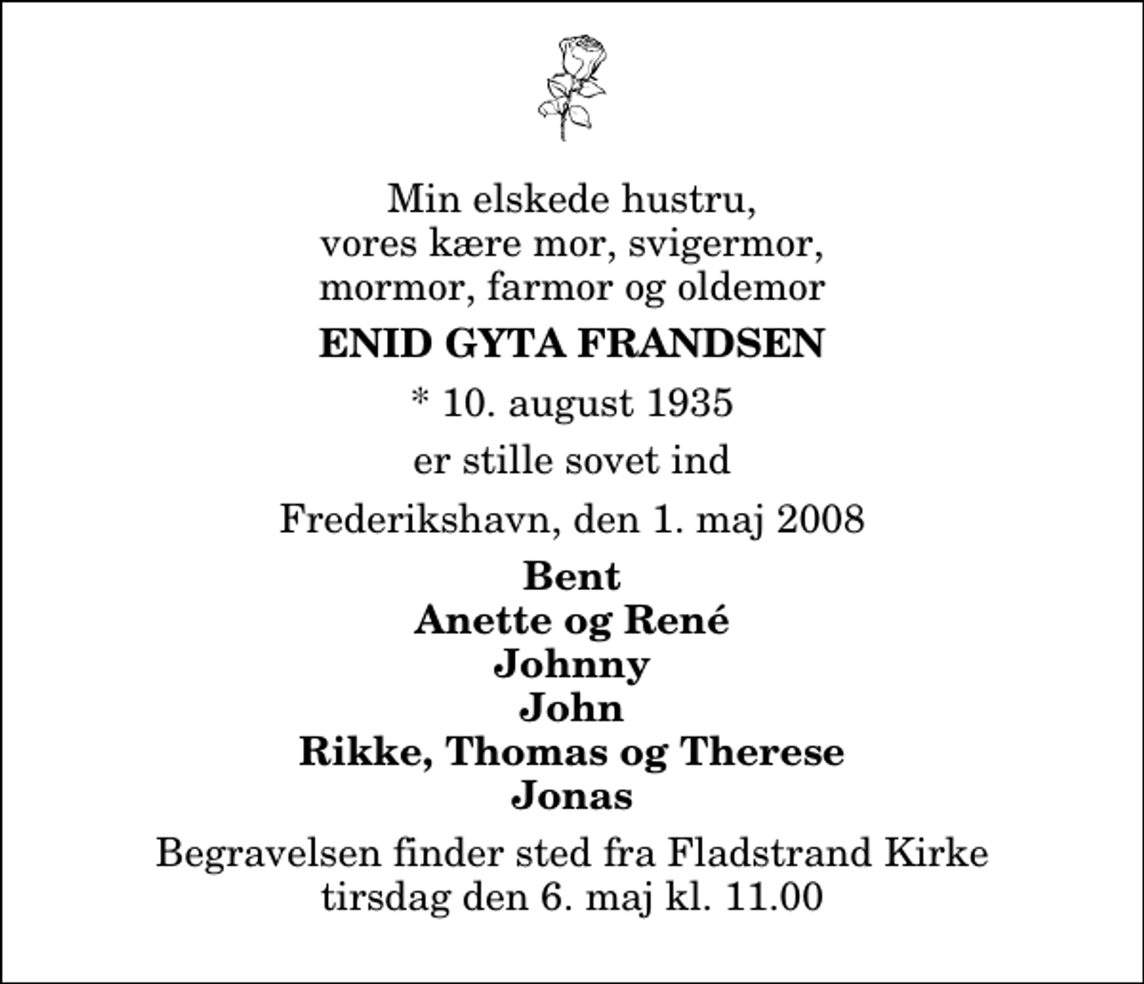 <p>Min elskede hustru, vores kære mor, svigermor, mormor, farmor og oldemor<br />Enid Gyta Frandsen<br />* 10. august 1935<br />er stille sovet ind<br />Frederikshavn, den 1. maj 2008<br />Bent Anette og René Johnny John Rikke, Thomas og Therese Jonas<br />Begravelsen finder sted fra Fladstrand Kirke tirsdag den 6. maj kl. 11.00</p>