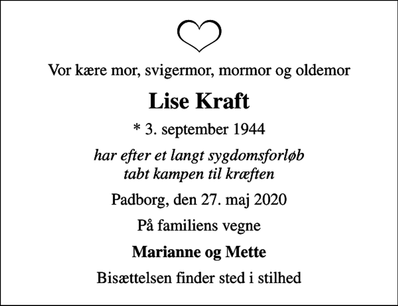 <p>Vor kære mor, svigermor, mormor og oldemor<br />Lise Kraft<br />* 3. september 1944<br />har efter et langt sygdomsforløb tabt kampen til kræften<br />Padborg, den 27. maj 2020<br />På familiens vegne<br />Marianne og Mette<br />Bisættelsen finder sted i stilhed</p>