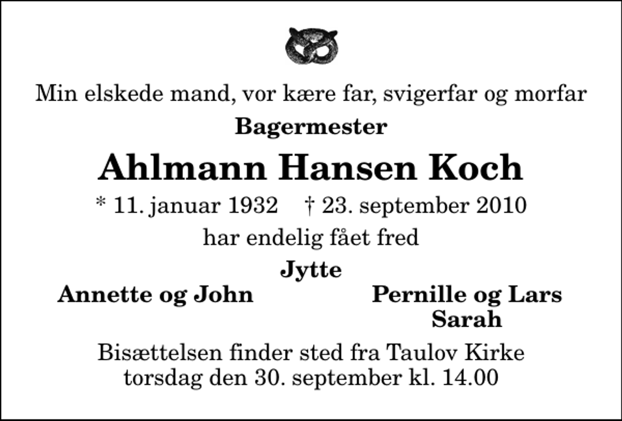 <p>Min elskede mand, vor kære far, svigerfar og morfar<br />Bagermester<br />Ahlmann Hansen Koch<br />* 11. januar 1932 ✝ 23. september 2010<br />har endelig fået fred<br />Jytte<br />Annette og John<br />Pernille og Lars<br />Sarah<br />Bisættelsen finder sted fra Taulov Kirke torsdag den 30. september kl. 14.00</p>