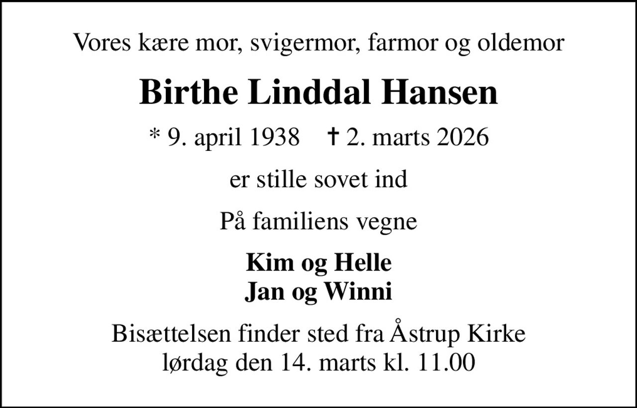 Vores kære mor, svigermor, farmor og oldemor
Birthe Linddal Hansen
* 9. april 1938    ✝ 2. marts 2026
er stille sovet ind
På familiens vegne
Kim og Helle Jan og Winni
Bisættelsen finder sted fra Åstrup Kirke  lørdag den 14. marts kl. 11.00