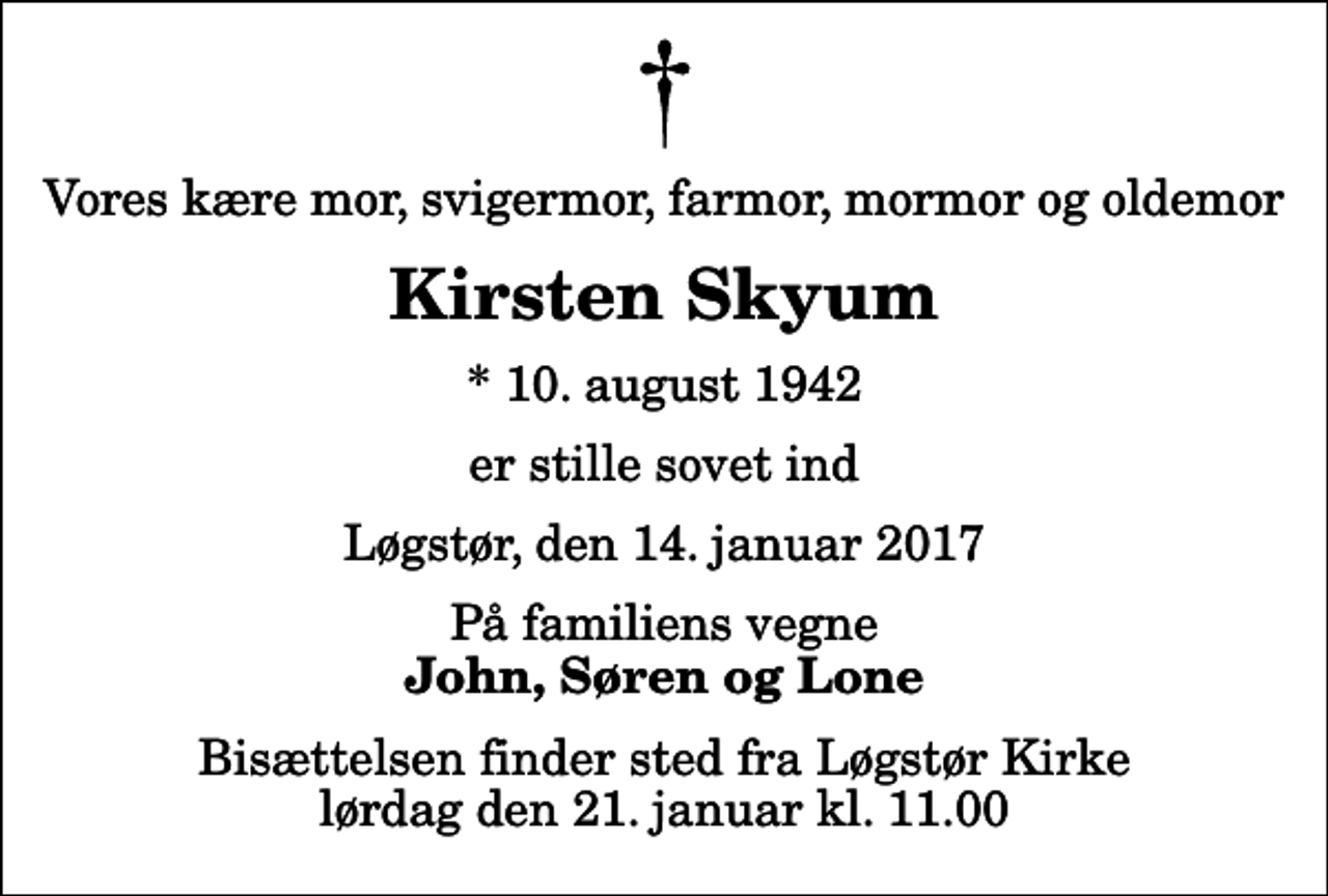 <p>Vores kære mor, svigermor, farmor, mormor og oldemor<br />Kirsten Skyum<br />* 10. august 1942<br />er stille sovet ind<br />Løgstør, den 14. januar 2017<br />På familiens vegne<br />John, Søren og Lone<br />Bisættelsen finder sted fra Løgstør Kirke lørdag den 21. januar kl. 11.00</p>