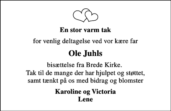 <p>En stor varm tak<br />for venlig deltagelse ved vor kære far<br />Ole Juhls<br />bisættelse fra Brede Kirke. Tak til de mange der har hjulpet og støttet, samt tænkt på os med bidrag og blomster<br />Karoline og Victoria Lene</p>