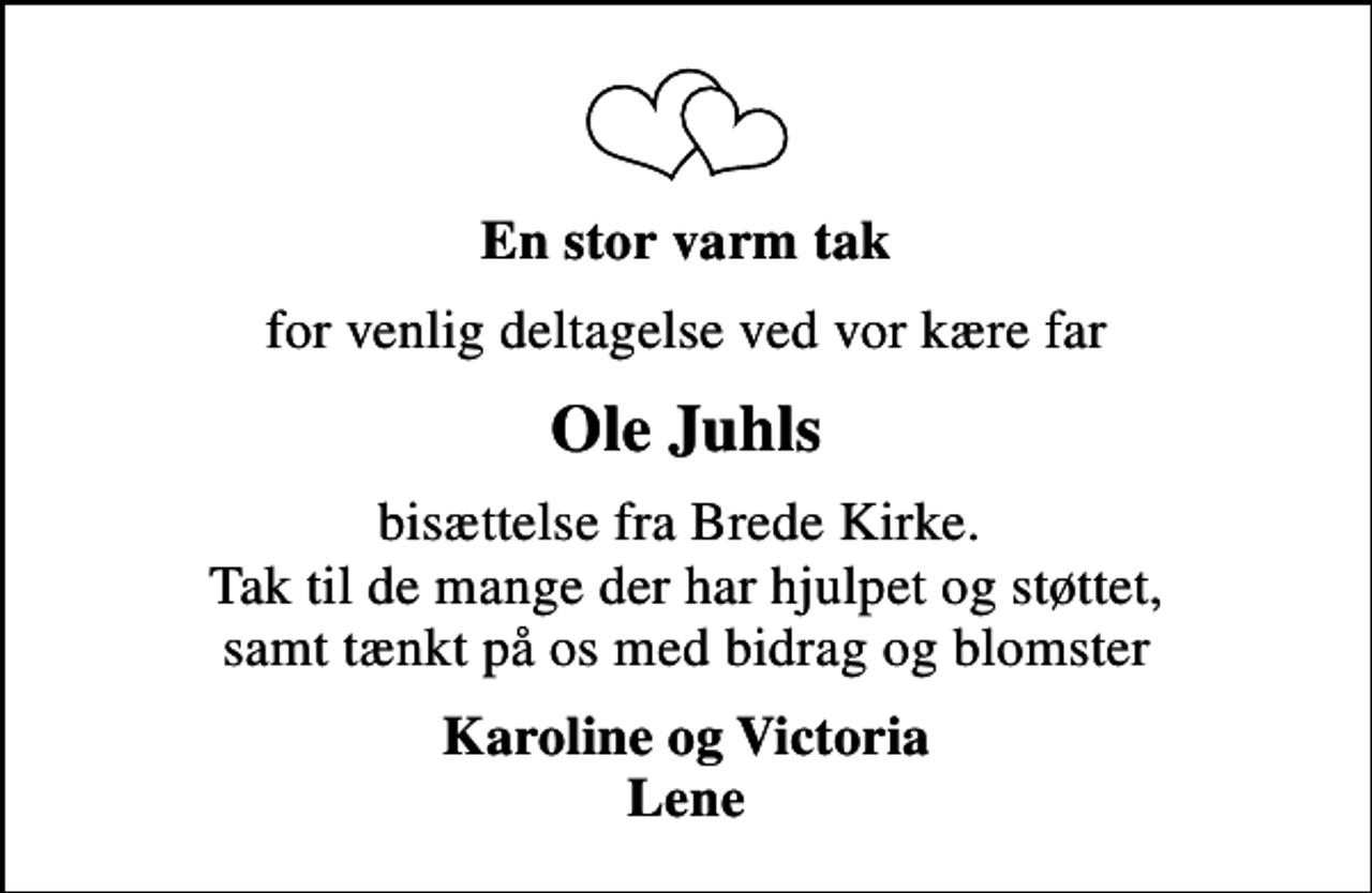 <p>En stor varm tak<br />for venlig deltagelse ved vor kære far<br />Ole Juhls<br />bisættelse fra Brede Kirke. Tak til de mange der har hjulpet og støttet, samt tænkt på os med bidrag og blomster<br />Karoline og Victoria Lene</p>