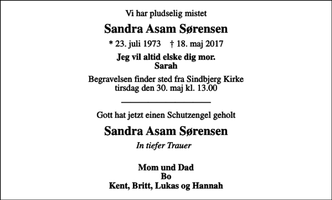 <p>Vi har pludselig mistet<br />Sandra Asam Sørensen<br />* 23. juli 1973 ✝ 18. maj 2017<br />Jeg vil altid elske dig mor. Sarah<br />Begravelsen finder sted fra Sindbjerg Kirke tirsdag den 30. maj kl. 13.00<br />Gott hat jetzt einen Schutzengel geholt<br />Sandra Asam Sørensen<br />In tiefer Trauer<br />Mom und Dad Bo Kent, Britt, Lukas og Hannah</p>