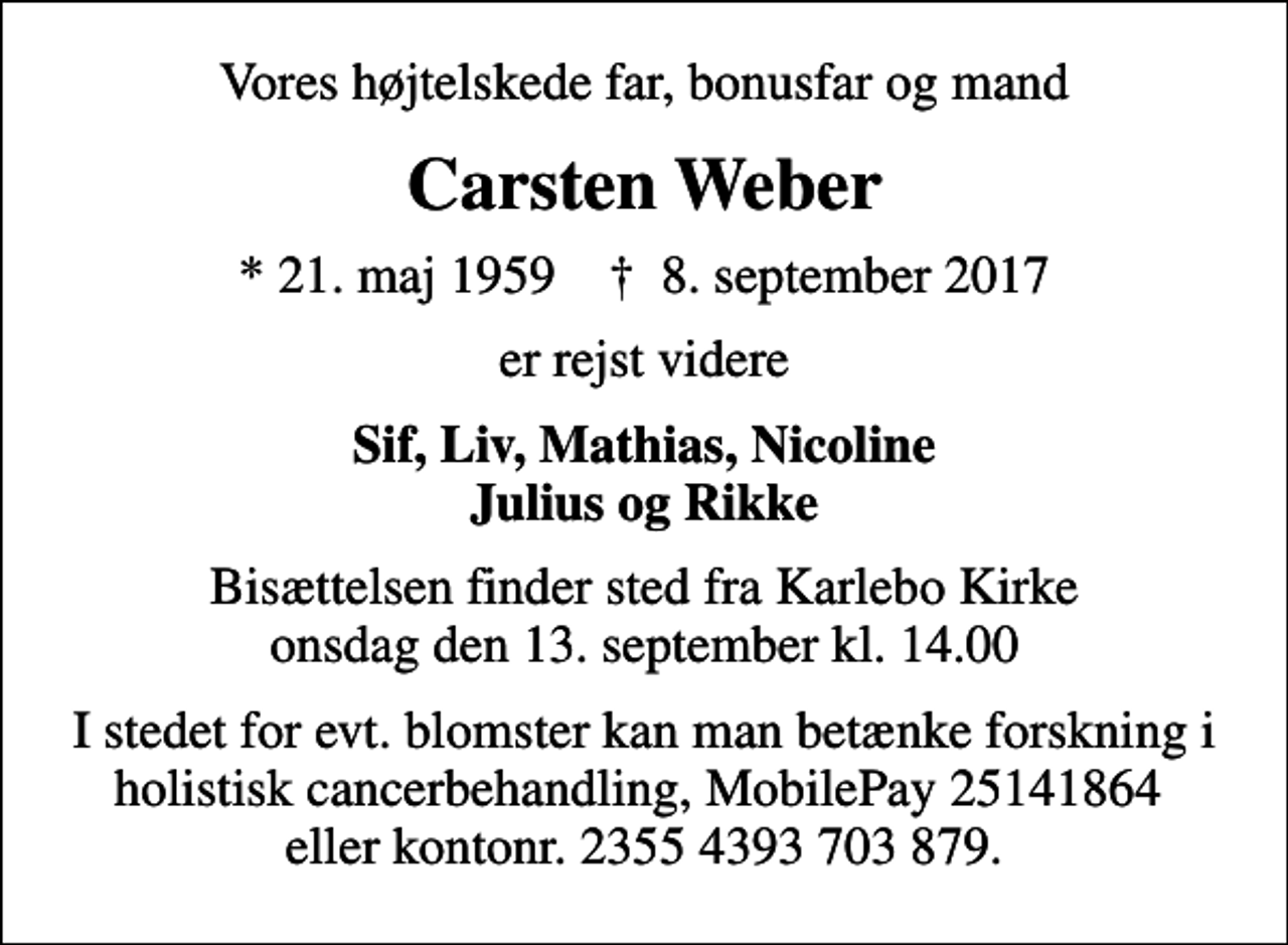 <p>Vores højtelskede far, bonusfar og mand<br />Carsten Weber<br />* 21. maj 1959 ✝ 8. september 2017<br />er rejst videre<br />Sif, Liv, Mathias, Nicoline Julius og Rikke<br />Bisættelsen finder sted fra Karlebo Kirke onsdag den 13. september kl. 14.00<br />I stedet for evt. blomster kan man betænke forskning i holistisk cancerbehandling, MobilePay 25141864 eller kontonr. 2355 4393 703 879.</p>