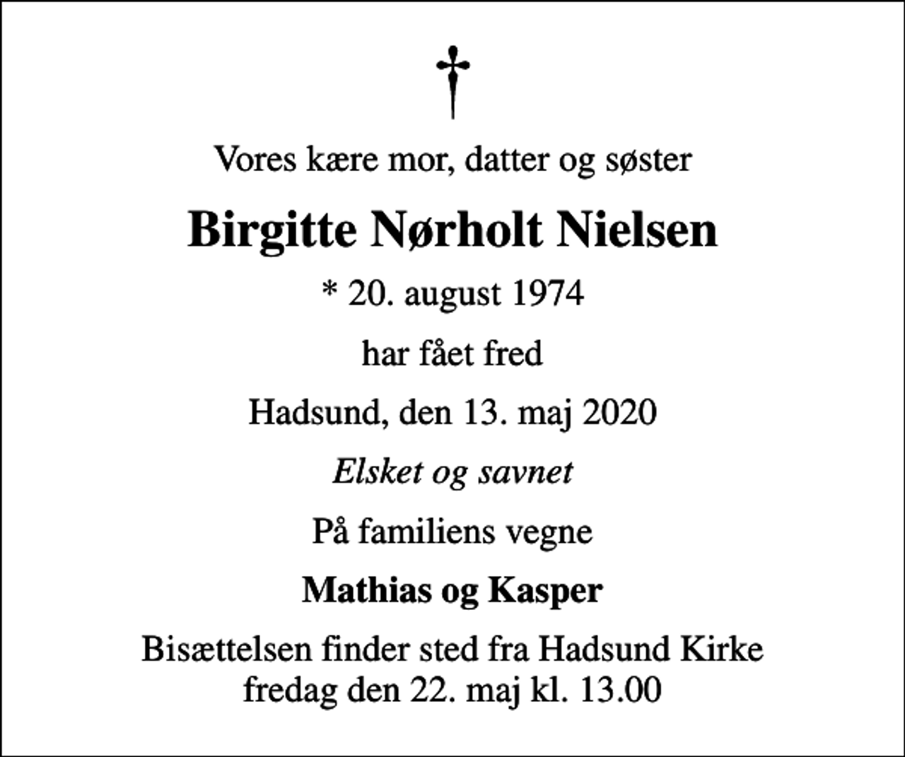 <p>Vores kære mor, datter og søster<br />Birgitte Nørholt Nielsen<br />* 20. august 1974<br />har fået fred<br />Hadsund, den 13. maj 2020<br />Elsket og savnet<br />På familiens vegne<br />Mathias og Kasper<br />Bisættelsen finder sted fra Hadsund Kirke fredag den 22. maj kl. 13.00</p>