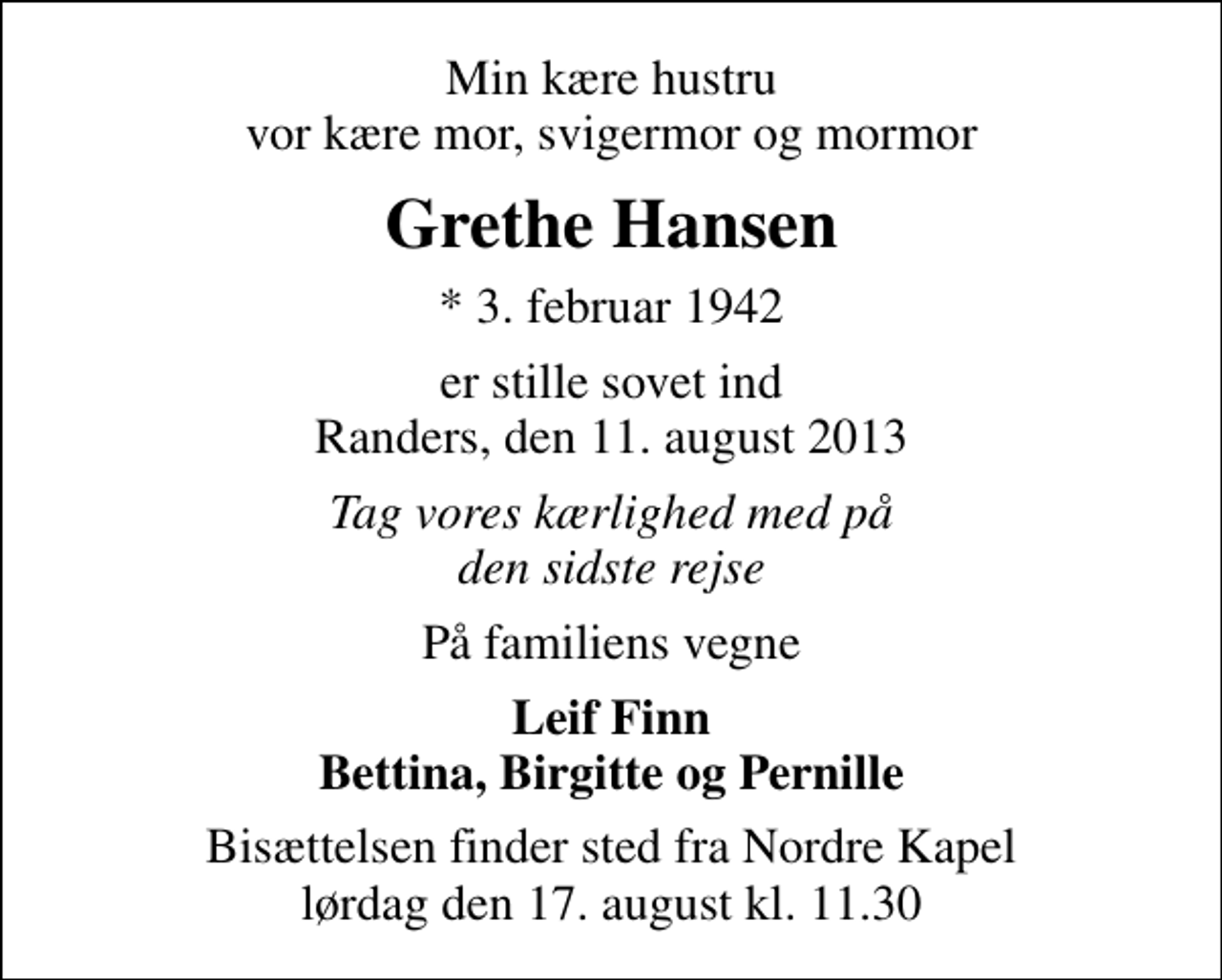 <p>Min kære hustru vor kære mor, svigermor og mormor<br />Grethe Hansen<br />* 3. februar 1942<br />er stille sovet ind Randers, den 11. august 2013<br />Tag vores kærlighed med på den sidste rejse<br />På familiens vegne<br />Leif Finn Bettina, Birgitte og Pernille<br />Bisættelsen finder sted fra Nordre Kapel lørdag den 17. august kl. 11.30</p>