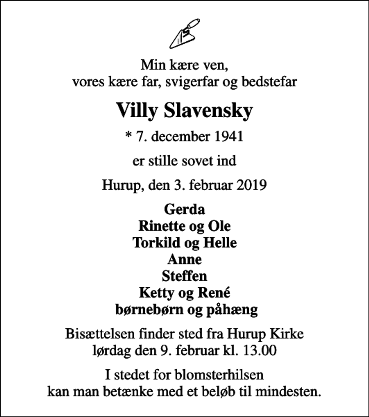 <p>Min kære ven, vores kære far, svigerfar og bedstefar<br />Villy Slavensky<br />* 7. december 1941<br />er stille sovet ind<br />Hurup, den 3. februar 2019<br />Gerda Rinette og Ole Torkild og Helle Anne Steffen Ketty og René børnebørn og påhæng<br />Bisættelsen finder sted fra Hurup Kirke lørdag den 9. februar kl. 13.00<br />I stedet for blomsterhilsen kan man betænke med et beløb til mindesten.</p>
