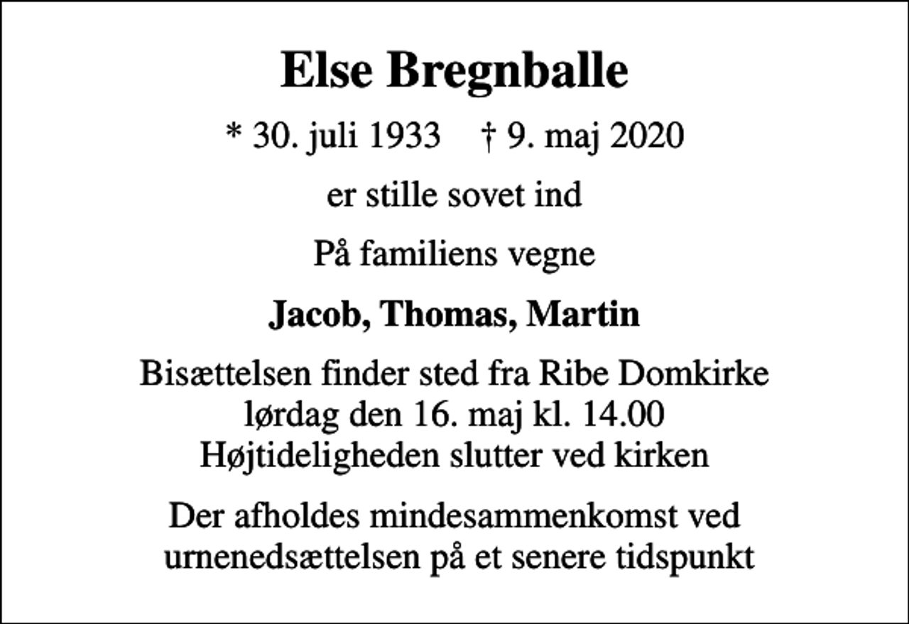 <p>Else Bregnballe<br />* 30. juli 1933 ✝ 9. maj 2020<br />er stille sovet ind<br />På familiens vegne<br />Jacob, Thomas, Martin<br />Bisættelsen finder sted fra Ribe Domkirke lørdag den 16. maj kl. 14.00 Højtideligheden slutter ved kirken<br />Der afholdes mindesammenkomst ved urnenedsættelsen på et senere tidspunkt</p>