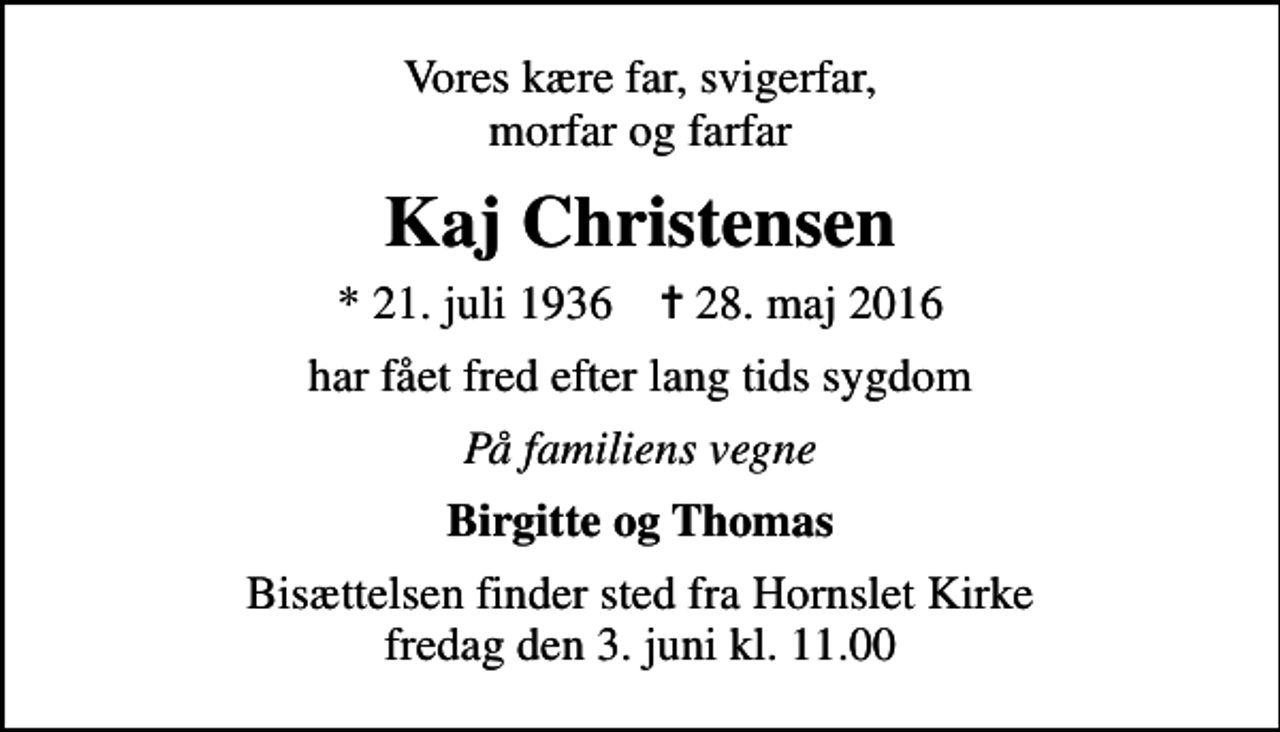 <p>Vores kære far, svigerfar, morfar og farfar<br />Kaj Christensen<br />* 21. juli 1936 ✝ 28. maj 2016<br />har fået fred efter lang tids sygdom<br />På familiens vegne<br />Birgitte og Thomas<br />Bisættelsen finder sted fra Hornslet Kirke fredag den 3. juni kl. 11.00</p>