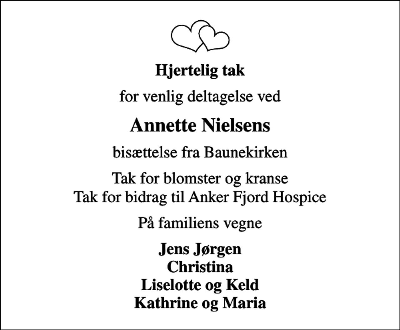<p>Hjertelig tak<br />for venlig deltagelse ved<br />Annette Nielsens<br />bisættelse fra Baunekirken<br />Tak for blomster og kranse Tak for bidrag til Anker Fjord Hospice<br />På familiens vegne<br />Jens Jørgen Christina Liselotte og Keld Kathrine og Maria</p>