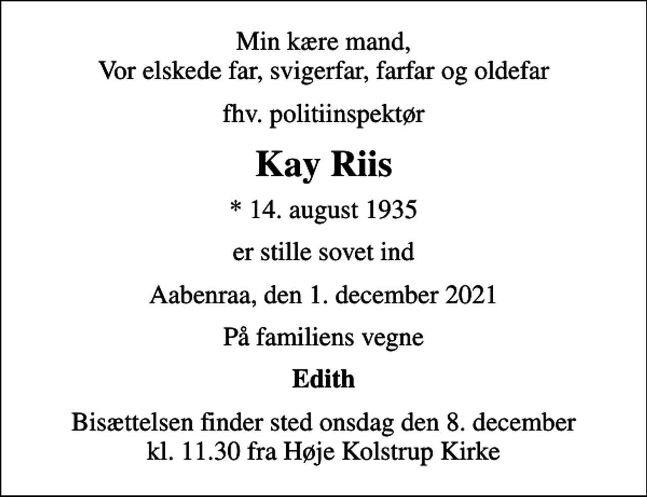 <p>Min kære mand, Vor elskede far, svigerfar, farfar og oldefar<br />fhv. politiinspektør<br />Kay Riis<br />* 14. august 1935<br />er stille sovet ind<br />Aabenraa, den 1. december 2021<br />På familiens vegne<br />Edith<br />Bisættelsen finder sted onsdag den 8. december kl. 11.30 fra Høje Kolstrup Kirke</p>