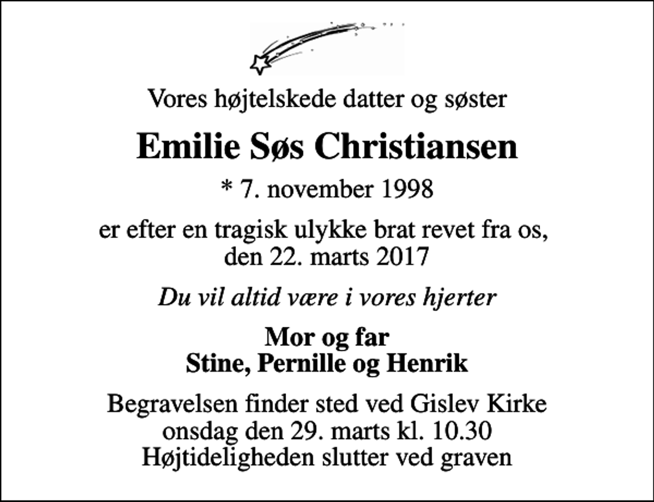 <p>Vores højtelskede datter og søster<br />Emilie Søs Christiansen<br />* 7. november 1998<br />er efter en tragisk ulykke brat revet fra os, den 22. marts 2017<br />Du vil altid være i vores hjerter<br />Mor og far Stine, Pernille og Henrik<br />Begravelsen finder sted ved Gislev Kirke onsdag den 29. marts kl. 10.30 Højtideligheden slutter ved graven</p>