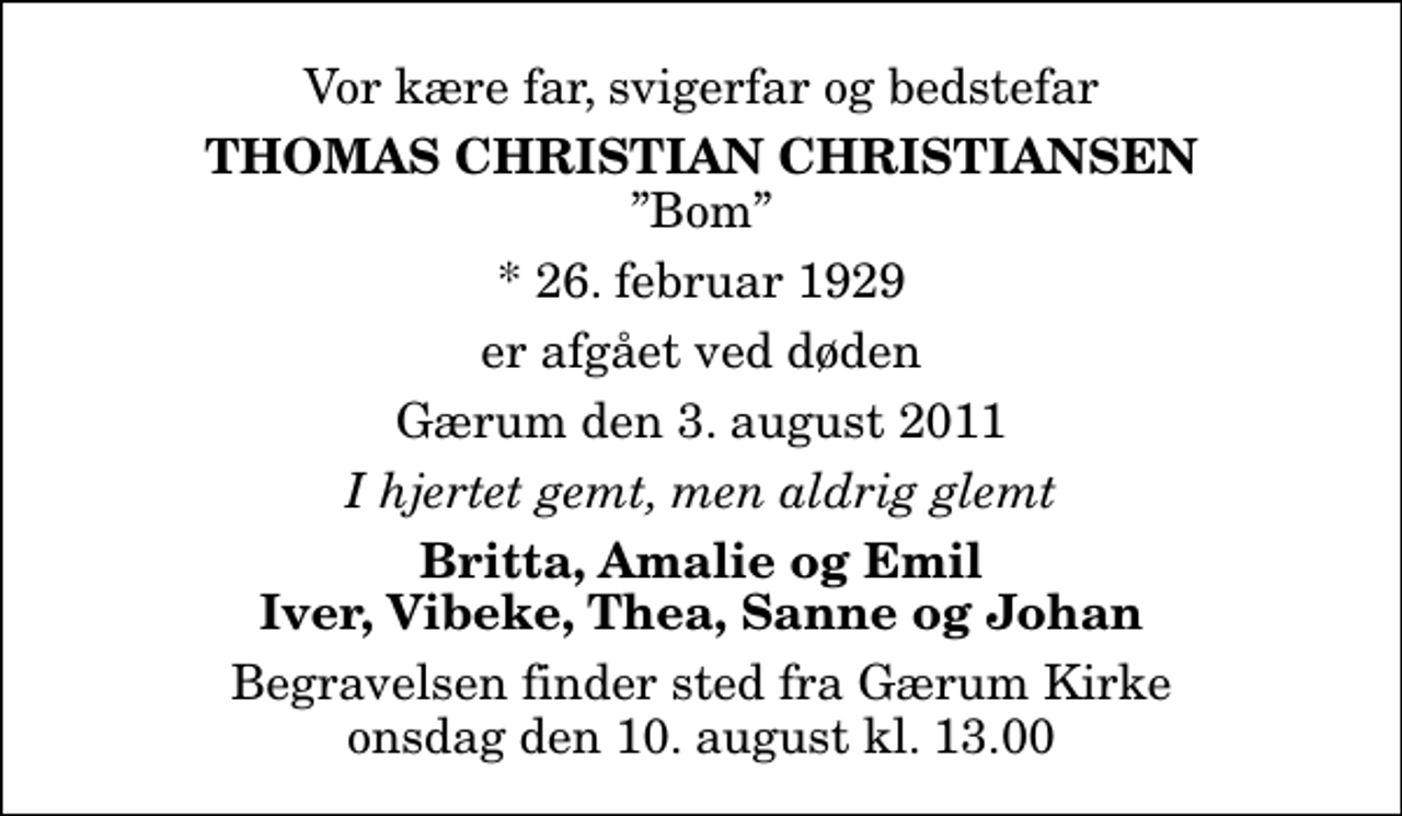 <p>Vor kære far, svigerfar og bedstefar<br />Thomas Christian Christiansen<br />Bom<br />* 26. februar 1929<br />er afgået ved døden<br />Gærum den 3. august 2011<br />I hjertet gemt, men aldrig glemt<br />Britta, Amalie og Emil Iver, Vibeke, Thea, Sanne og Johan<br />Begravelsen finder sted fra Gærum Kirke onsdag den 10. august kl. 13.00</p>