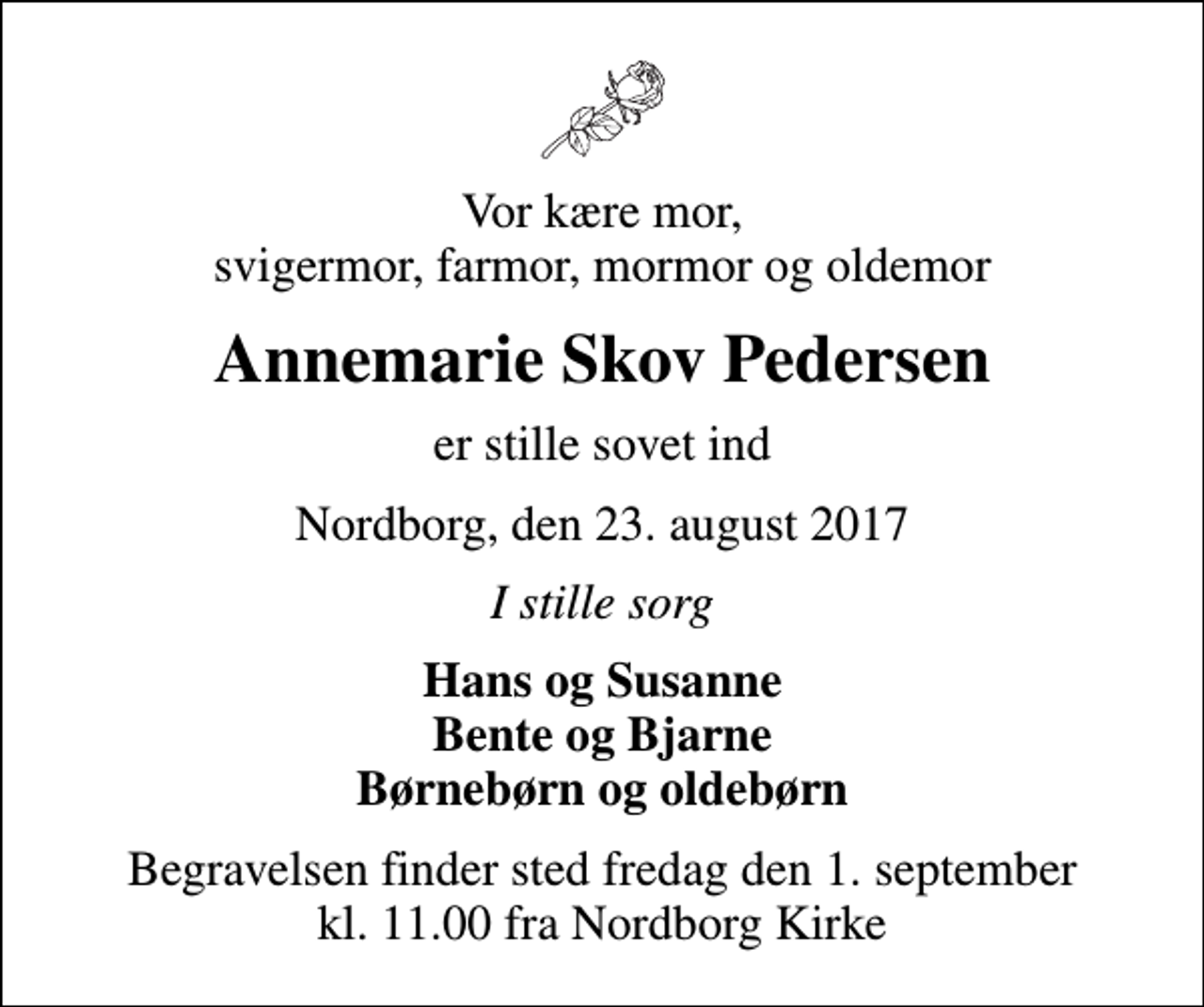 <p>Vor kære mor, svigermor, farmor, mormor og oldemor<br />Annemarie Skov Pedersen<br />er stille sovet ind<br />Nordborg, den 23. august 2017<br />I stille sorg<br />Hans og Susanne Bente og Bjarne Børnebørn og oldebørn<br />Begravelsen finder sted fredag den 1. september kl. 11.00 fra Nordborg Kirke</p>
