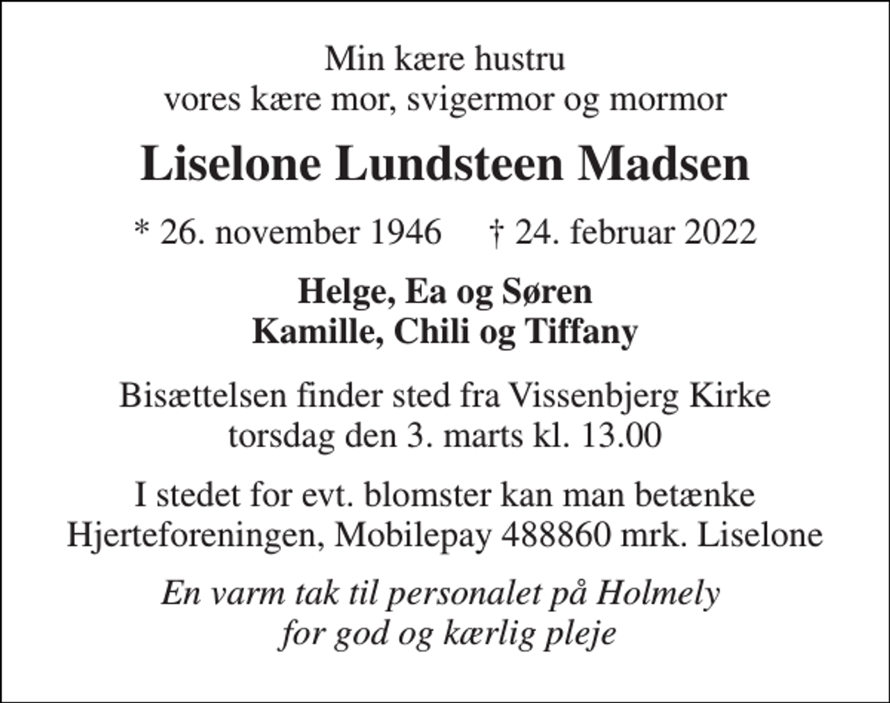 <p>Min kære hustru vores kære mor, svigermor og mormor<br />Liselone Lundsteen Madsen<br />*​ 26. november 1946​ †​ 24. februar 2022<br />Helge, Ea og Søren Kamille, Chili og Tiffany<br />Bisættelsen​ finder sted fra Vissenbjerg Kirke​ torsdag den 3. marts​ kl. 13.00<br />I stedet for evt. blomster kan man betænke Hjerteforeningen, Mobilepay 488860 mrk. Liselone<br />En varm tak til personalet på Holmely for god og kærlig pleje</p>