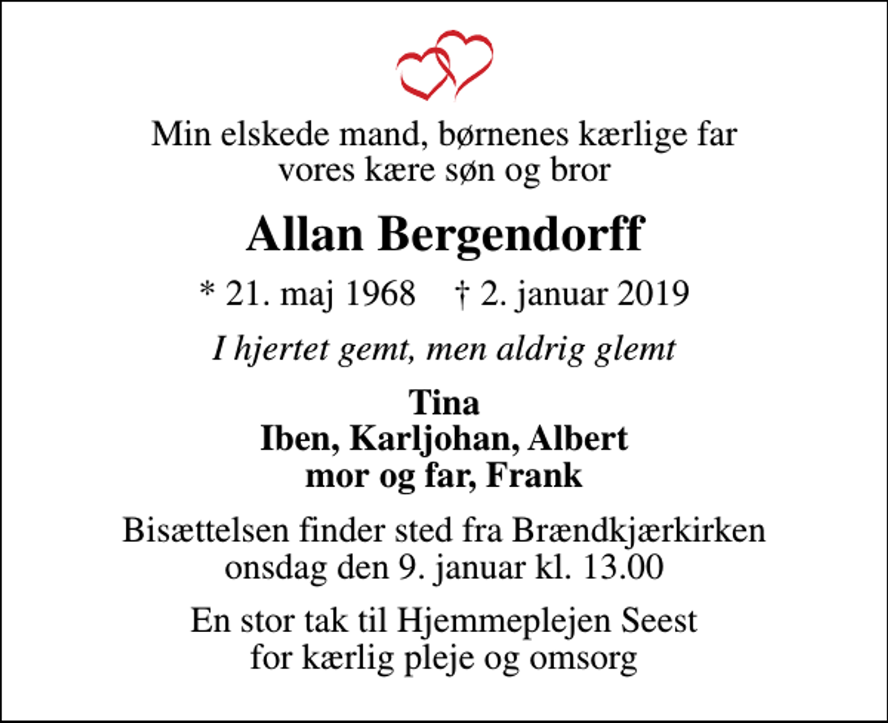 <p>Min elskede mand, børnenes kærlige far vores kære søn og bror<br />Allan Bergendorff<br />* 21. maj 1968 ✝ 2. januar 2019<br />I hjertet gemt, men aldrig glemt<br />Tina Iben, Karljohan, Albert mor og far, Frank<br />Bisættelsen finder sted fra Brændkjærkirken onsdag den 9. januar kl. 13.00<br />En stor tak til Hjemmeplejen Seest for kærlig pleje og omsorg</p>