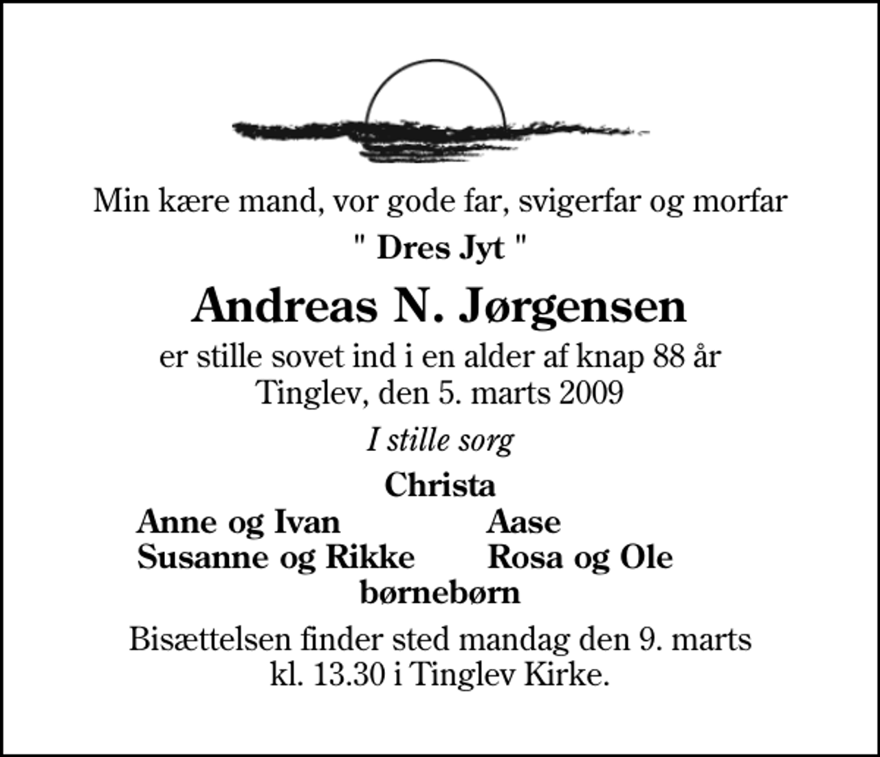 <p>Min kære mand, vor gode far, svigerfar og morfar<br />" Dres Jyt "<br />Andreas N. Jørgensen<br />er stille sovet ind i en alder af knap 88 år Tinglev, den 5. marts 2009<br />I stille sorg<br />Christa<br />Anne og Ivan<br />Aase<br />Susanne og Rikke<br />Rosa og Ole<br />Bisættelsen finder sted mandag den 9. marts kl. 13.30 i Tinglev Kirke</p>