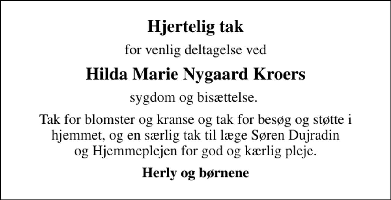 <p>Hjertelig tak<br />for venlig deltagelse ved<br />Hilda Marie Nygaard Kroers<br />sygdom og bisættelse.<br />Tak for blomster og kranse og tak for besøg og støtte i hjemmet, og en særlig tak til læge Søren Dujradin og Hjemmeplejen for god og kærlig pleje.<br />Herly og børnene</p>