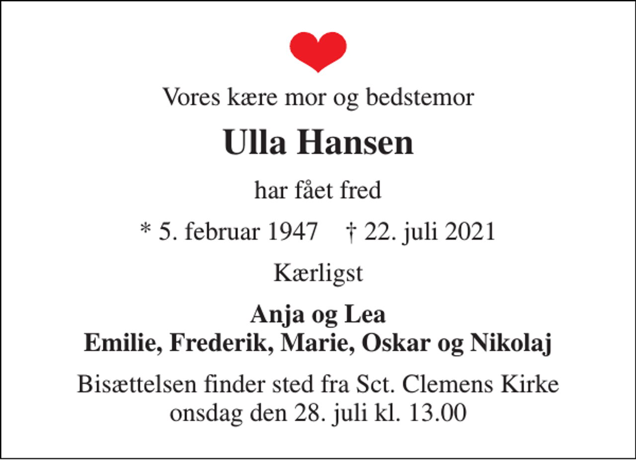 <p>Vores kære mor og bedstemor<br />Ulla Hansen<br />har fået fred<br />*​ 5. februar 1947​ †​ 22. juli 2021<br />Kærligst<br />Anja og Lea Emilie, Frederik, Marie, Oskar og Nikolaj<br />Bisættelsen​ finder sted fra Sct. Clemens Kirke​ onsdag den 28. juli​ kl. 13.00</p>