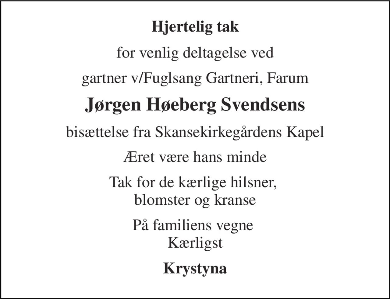 Hjertelig tak 
for venlig deltagelse ved 
gartner v/Fuglsang Gartneri, Farum 
Jørgen Høeberg Svendsens 
bisættelse fra Skansekirkegårdens Kapel 
Æret være hans minde 
Tak for de kærlige hilsner,  blomster og kranse 
På familiens vegne  Kærligst 
Krystyna