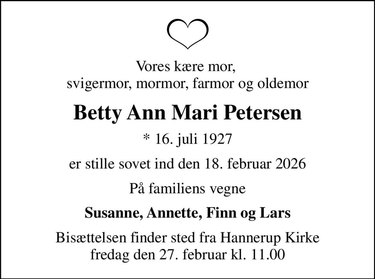 Vores kære mor,  svigermor, mormor, farmor og oldemor
Betty Ann Mari Petersen
* 16. juli 1927
er stille sovet ind den 18. februar 2026
På familiens vegne
Susanne, Annette, Finn og Lars
Bisættelsen finder sted fra Hannerup Kirke  fredag den 27. februar kl. 11.00