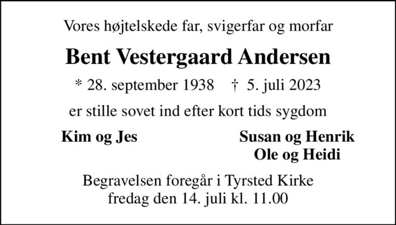 Vores højtelskede far, svigerfar og morfar
Bent Vestergaard Andersen
* 28. september 1938    ✝ 5. juli 2023
er stille sovet ind efter kort tids sygdom
Kim og Jes
Susan og Henrik
Ole og Heidi
Begravelsen foregår i Tyrsted Kirke  fredag den 14. juli kl. 11.00