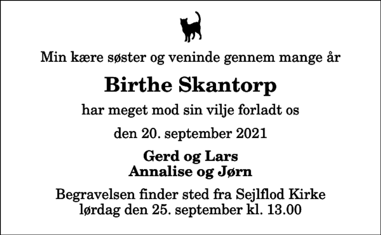 <p>Min kære søster og veninde gennem mange år<br />Birthe Skantorp<br />har meget mod sin vilje forladt os<br />den 20. september 2021<br />Gerd og Lars Annalise og Jørn<br />Begravelsen finder sted fra Sejlflod Kirke lørdag den 25. september kl. 13.00</p>