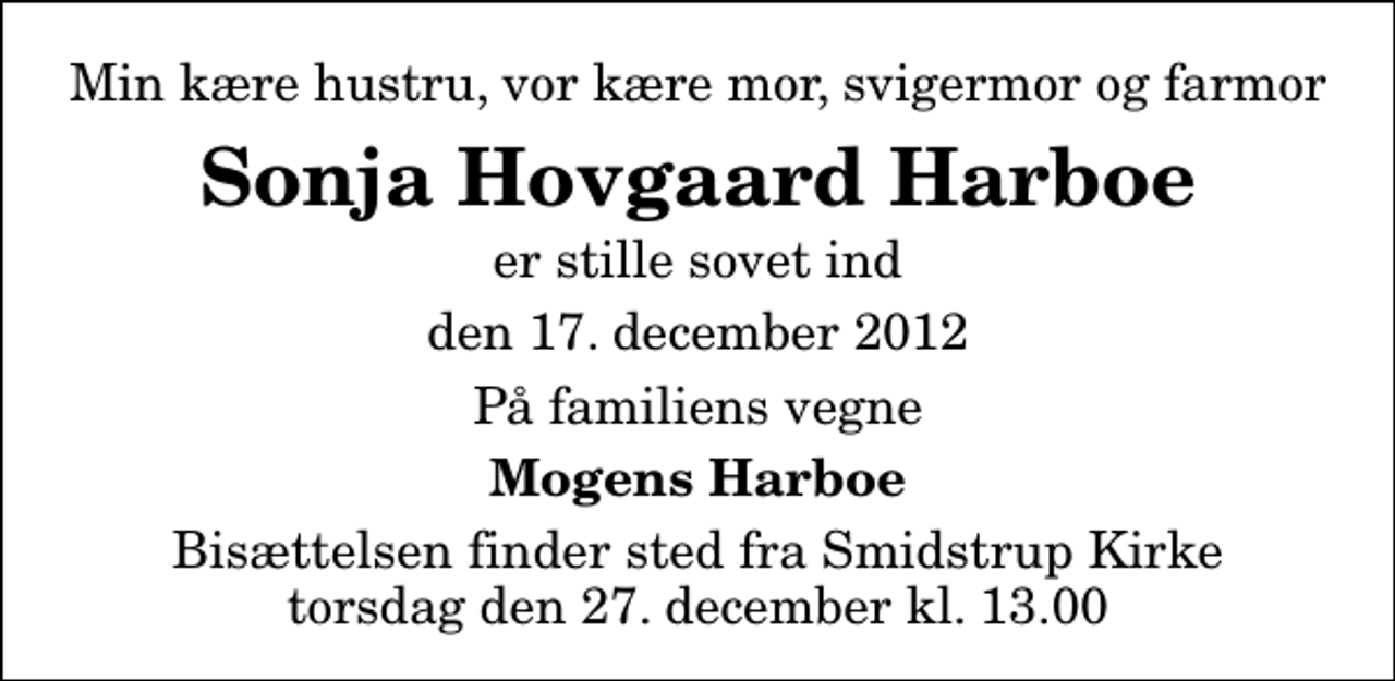 <p>Min kære hustru, vor kære mor, svigermor og farmor<br />Sonja Hovgaard Harboe<br />er stille sovet ind<br />den 17. december 2012<br />På familiens vegne<br />Mogens Harboe<br />Bisættelsen finder sted fra Smidstrup Kirke torsdag den 27. december kl. 13.00</p>