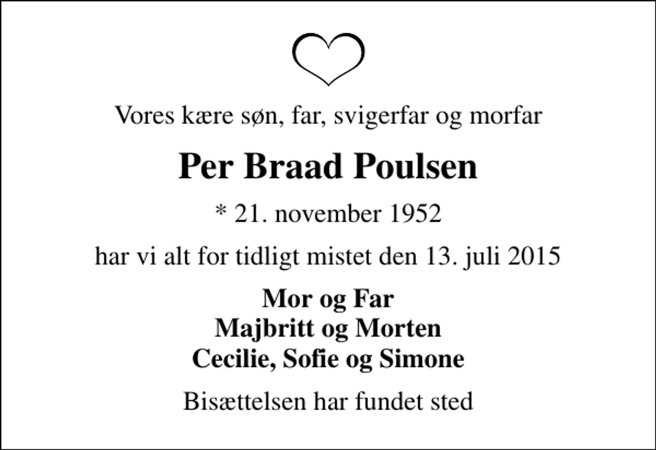 <p>Vores kære søn, far, svigerfar og morfar<br />Per Braad Poulsen<br />* 21. november 1952<br />har vi alt for tidligt mistet den 13. juli 2015<br />Mor og Far Majbritt og Morten Cecilie, Sofie og Simone<br />Bisættelsen har fundet sted</p>