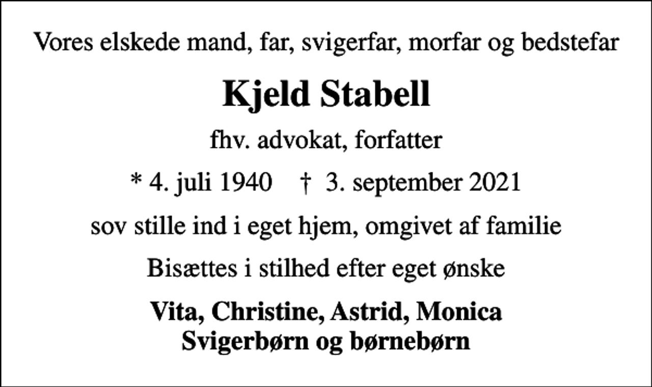 <p>Vores elskede mand, far, svigerfar, morfar og bedstefar<br />Kjeld Stabell<br />fhv. advokat, forfatter<br />* 4. juli 1940 ✝ 3. september 2021<br />sov stille ind i eget hjem, omgivet af familie<br />Bisættes i stilhed efter eget ønske<br />Vita, Christine, Astrid, Monica Svigerbørn og børnebørn</p>