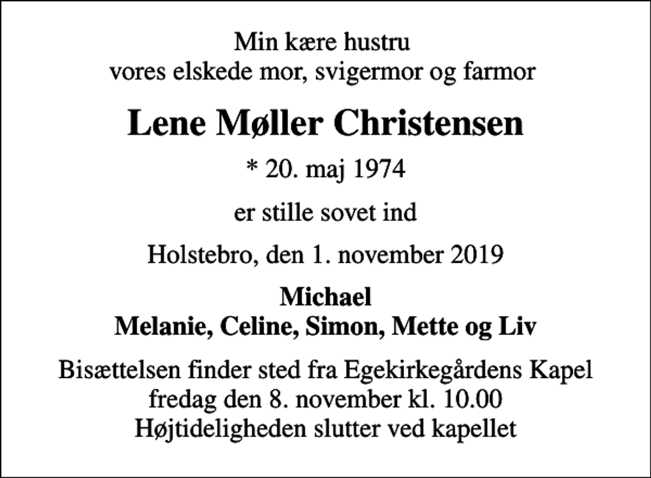 <p>Min kære hustru vores elskede mor, svigermor og farmor<br />Lene Møller Christensen<br />* 20. maj 1974<br />er stille sovet ind<br />Holstebro, den 1. november 2019<br />Michael Melanie, Celine, Simon, Mette og Liv<br />Bisættelsen finder sted fra Egekirkegårdens Kapel fredag den 8. november kl. 10.00 Højtideligheden slutter ved kapellet</p>