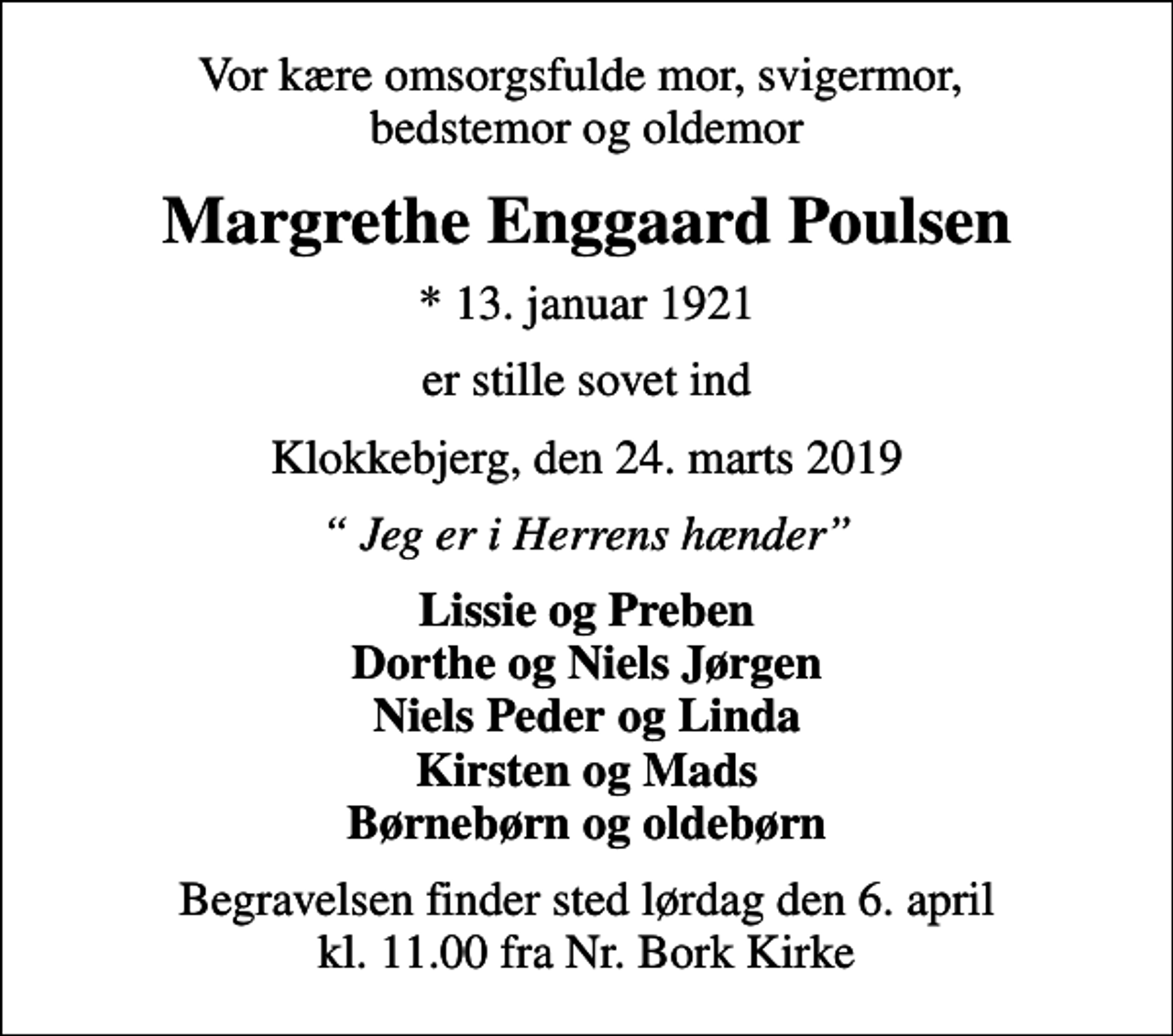 <p>Vor kære omsorgsfulde mor, svigermor, bedstemor og oldemor<br />Margrethe Enggaard Poulsen<br />* 13. januar 1921<br />er stille sovet ind<br />Klokkebjerg, den 24. marts 2019<br />Jeg er i Herrens hænder<br />Lissie og Preben Dorthe og Niels Jørgen Niels Peder og Linda Kirsten og Mads Børnebørn og oldebørn<br />Begravelsen finder sted lørdag den 6. april kl. 11.00 fra Nr. Bork Kirke</p>