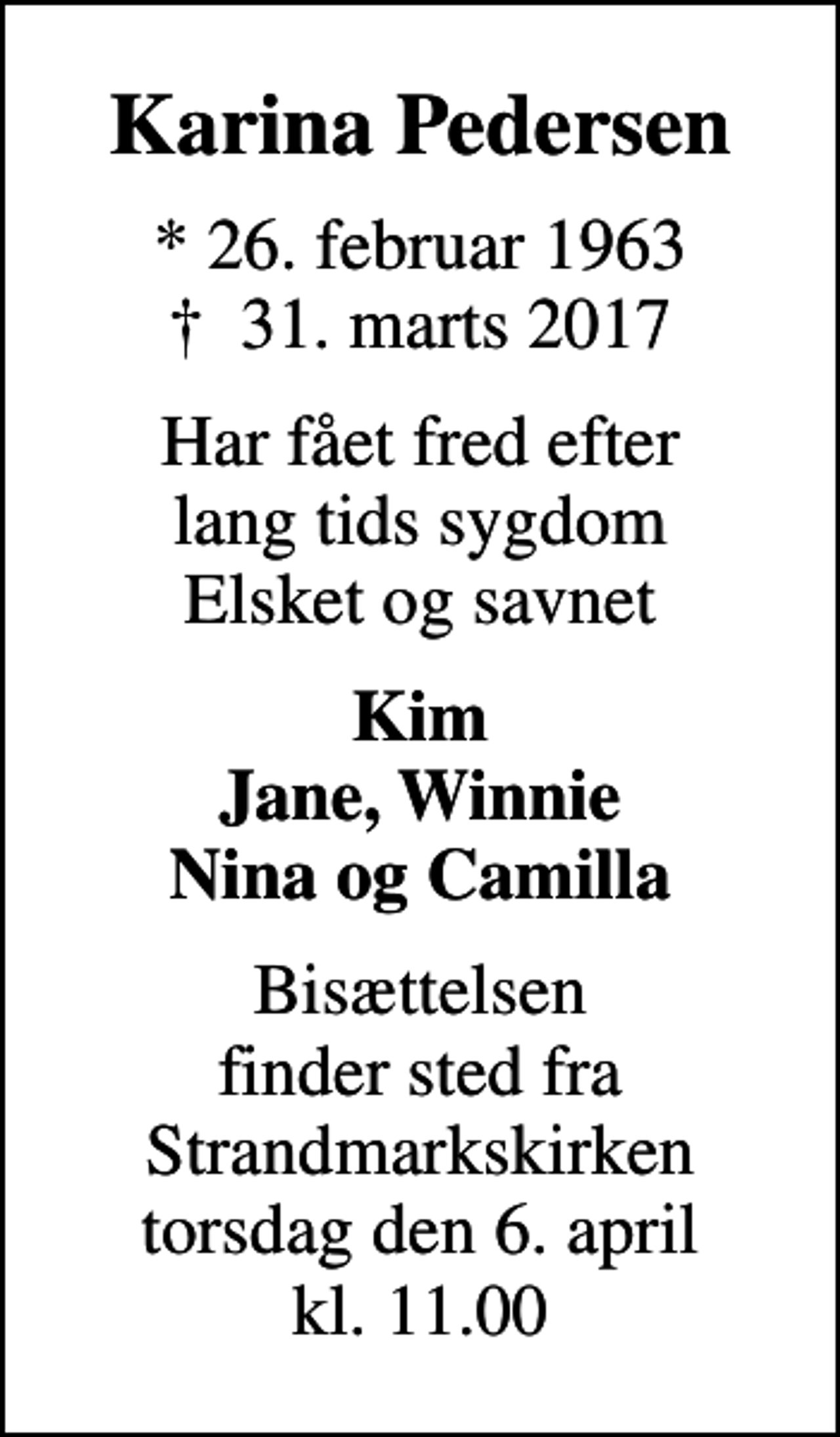 <p>Karina Pedersen<br />* 26. februar 1963<br />✝ 31. marts 2017<br />Har fået fred efter lang tids sygdom Elsket og savnet<br />Kim Jane, Winnie Nina og Camilla<br />Bisættelsen finder sted fra Strandmarkskirken torsdag den 6. april kl. 11.00</p>