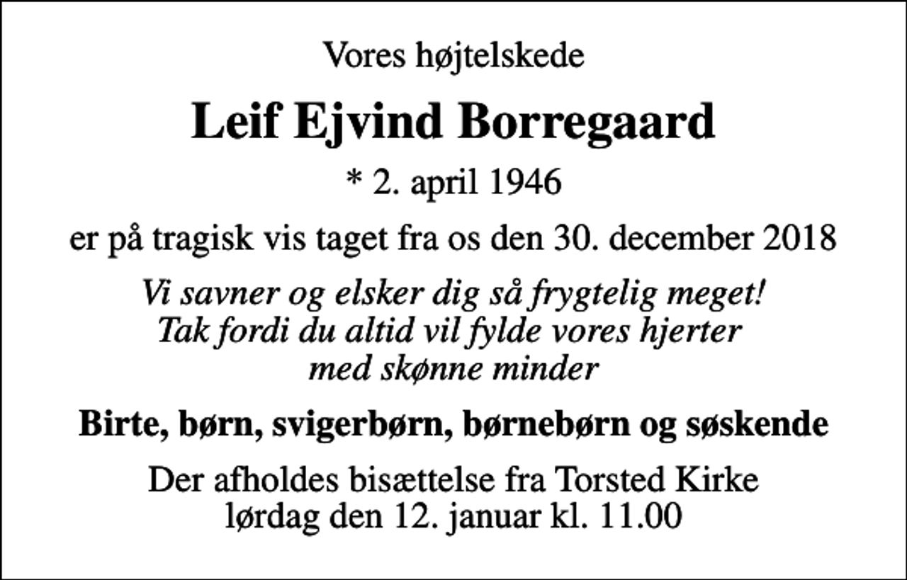 <p>Vores højtelskede<br />Leif Ejvind Borregaard<br />* 2. april 1946<br />er på tragisk vis taget fra os den 30. december 2018<br />Vi savner og elsker dig så frygtelig meget! Tak fordi du altid vil fylde vores hjerter med skønne minder<br />Birte, børn, svigerbørn, børnebørn og søskende<br />Der afholdes bisættelse fra Torsted Kirke lørdag den 12. januar kl. 11.00</p>