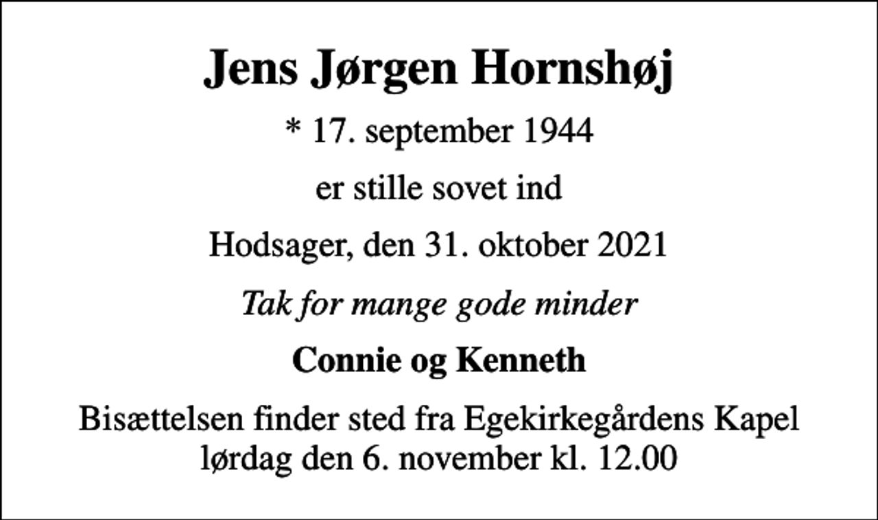 <p>Jens Jørgen Hornshøj<br />* 17. september 1944<br />er stille sovet ind<br />Hodsager, den 31. oktober 2021<br />Tak for mange gode minder<br />Connie og Kenneth<br />Bisættelsen finder sted fra Egekirkegårdens Kapel lørdag den 6. november kl. 12.00</p>