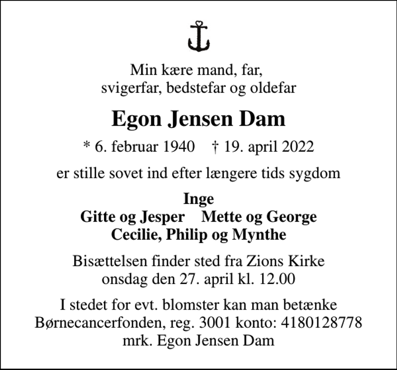 <p>Min kære mand, far, svigerfar, bedstefar og oldefar<br />Egon Jensen Dam<br />* 6. februar 1940 ✝ 19. april 2022<br />er stille sovet ind efter længere tids sygdom<br />Inge Gitte og Jesper Mette og George Cecilie, Philip og Mynthe<br />Bisættelsen finder sted fra Zions Kirke onsdag den 27. april kl. 12.00<br />I stedet for evt. blomster kan man betænke<br />Børnecancerfonden reg.3001konto:4180128778mrk. Egon Jensen<br />Dam</p>
