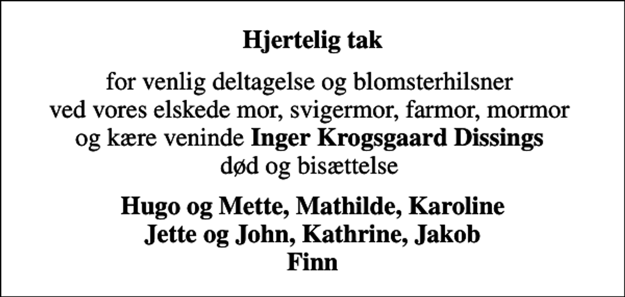 <p>Hjertelig tak<br />for venlig deltagelse og blomsterhilsner ved vores elskede mor, svigermor, farmor, mormor og kære veninde <em>Inger Krogsgaard Dissings</em> død og bisættelse<br />Hugo og Mette, Mathilde, Karoline Jette og John, Kathrine, Jakob Finn</p>