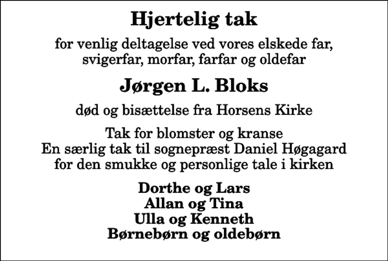 <p>Hjertelig tak<br />for venlig deltagelse ved vores elskede far, svigerfar, morfar, farfar og oldefar<br />Jørgen L. Bloks<br />død og bisættelse fra Horsens Kirke<br />Tak for blomster og kranse En særlig tak til sognepræst Daniel Høgagard for den smukke og personlige tale i kirken<br />Dorthe og Lars Allan og Tina Ulla og Kenneth Børnebørn og oldebørn</p>