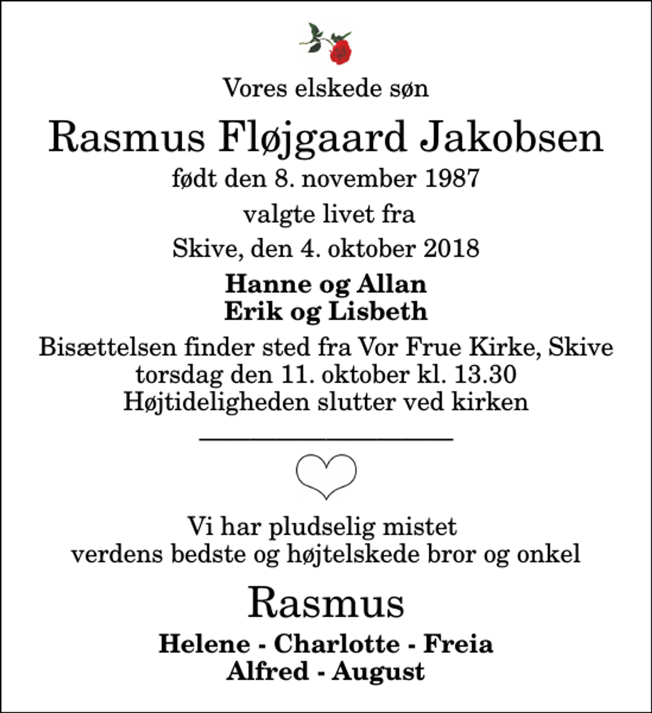 <p>Vores elskede søn<br />Rasmus Fløjgaard Jakobsen<br />født den 8. november 1987<br />valgte livet fra<br />Skive, den 4. oktober 2018<br />Hanne og Allan Erik og Lisbeth<br />Bisættelsen finder sted fra Vor Frue Kirke, Skive torsdag den 11. oktober kl. 13.30 Højtideligheden slutter ved kirken<br />Vi har pludselig mistet verdens bedste og højtelskede bror og onkel<br />Rasmus<br />Helene - Charlotte - Freia Alfred - August</p>