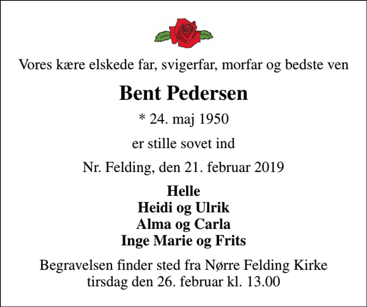 <p>Vores kære elskede far, svigerfar, morfar og bedste ven<br />Bent Pedersen<br />* 24. maj 1950<br />er stille sovet ind<br />Nr. Felding, den 21. februar 2019<br />Helle Heidi og Ulrik Alma og Carla Inge Marie og Frits<br />Begravelsen finder sted fra Nørre Felding Kirke tirsdag den 26. februar kl. 13.00</p>