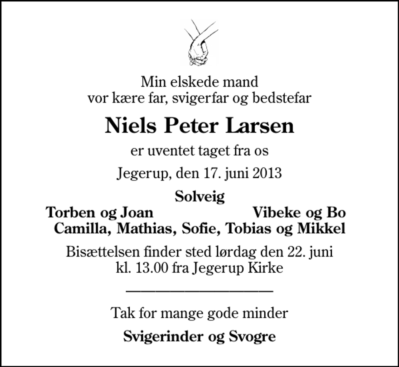 <p>Min elskede mand vor kære far, svigerfar og bedstefar<br />Niels Peter Larsen<br />er uventet taget fra os<br />Jegerup, den 17. juni 2013<br />Solveig<br />Torben og Joan<br />Vibeke og Bo<br />Bisættelsen finder sted lørdag den 22. juni kl. 13.00 fra Jegerup Kirke<br />Tak for mange gode minder<br />Svigerinder og Svogre</p>