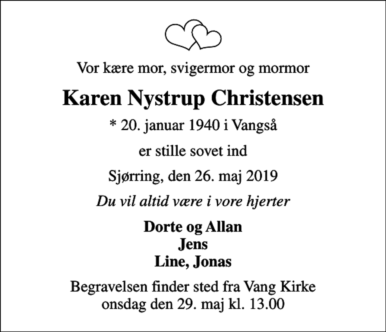 <p>Vor kære mor, svigermor og mormor<br />Karen Nystrup Christensen<br />* 20. januar 1940 i Vangså<br />er stille sovet ind<br />Sjørring, den 26. maj 2019<br />Du vil altid være i vore hjerter<br />Dorte og Allan Jens Line, Jonas<br />Begravelsen finder sted fra Vang Kirke onsdag den 29. maj kl. 13.00</p>