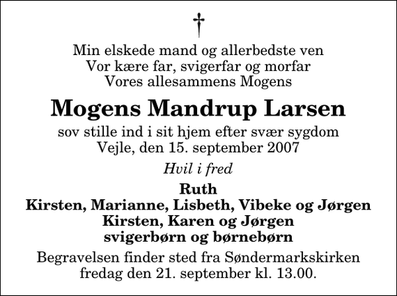 <p>Min elskede mand og allerbedste ven Vor kære far, svigerfar og morfar Vores allesammens Mogens<br />Mogens Mandrup Larsen<br />sov stille ind i sit hjem efter svær sygdom Vejle, den 15. september 2007<br />Hvil i fred<br />Ruth Kirsten, Marianne, Lisbeth, Vibeke og Jørgen Kirsten, Karen og Jørgen svigerbørn og børnebørn<br />Begravelsen finder sted fra Søndermarkskirken fredag den 21. september kl. 13.00</p>