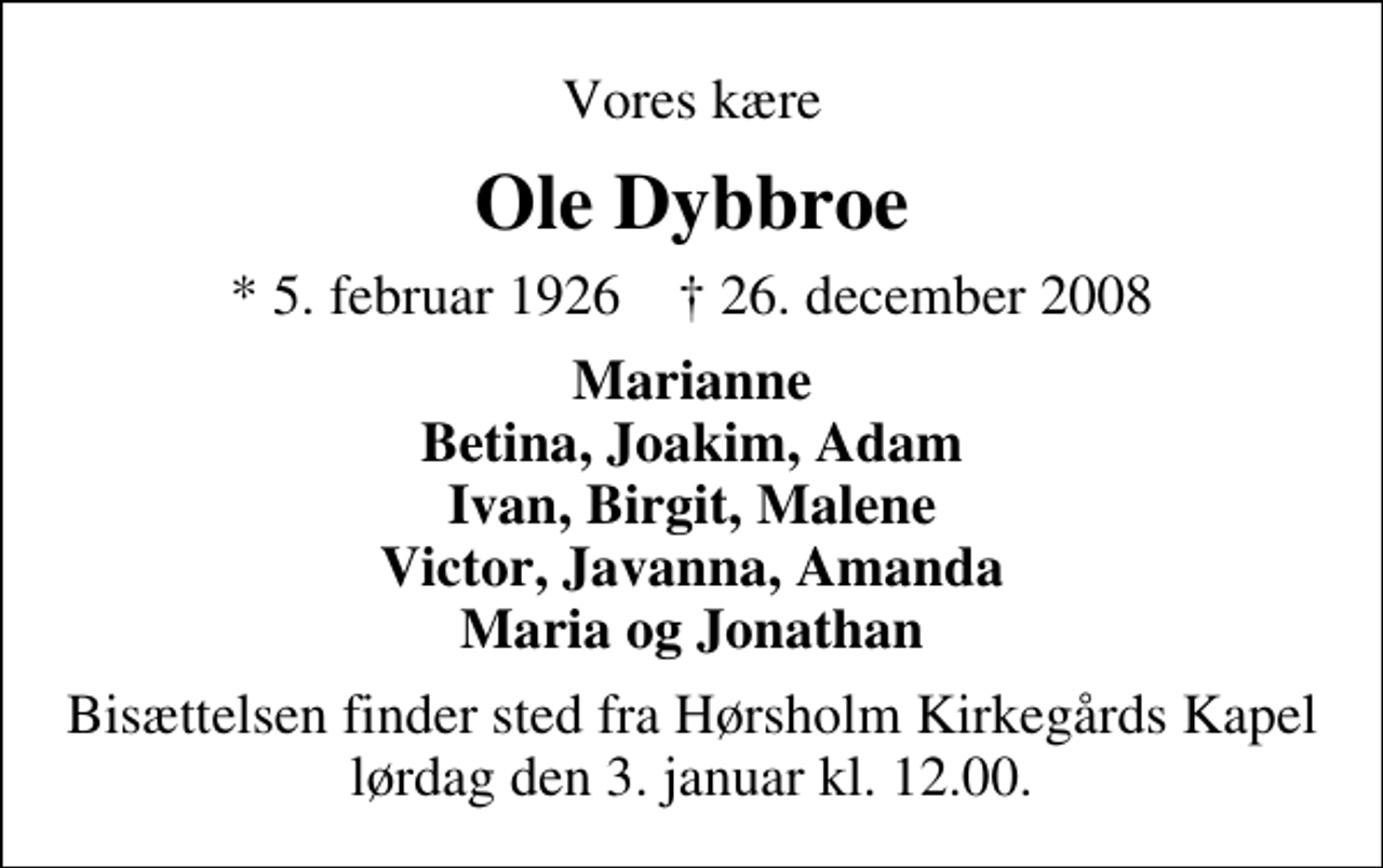 <p>Vores kære<br />Ole Dybbroe<br />* 5. februar 1926 ✝ 26. december 2008<br />Marianne Betina, Joakim, Adam Ivan, Birgit, Malene Victor, Javanna, Amanda Maria og Jonathan<br />Bisættelsen finder sted fra Hørsholm Kirkegårds Kapel lørdag den 3. januar kl. 12.00</p>