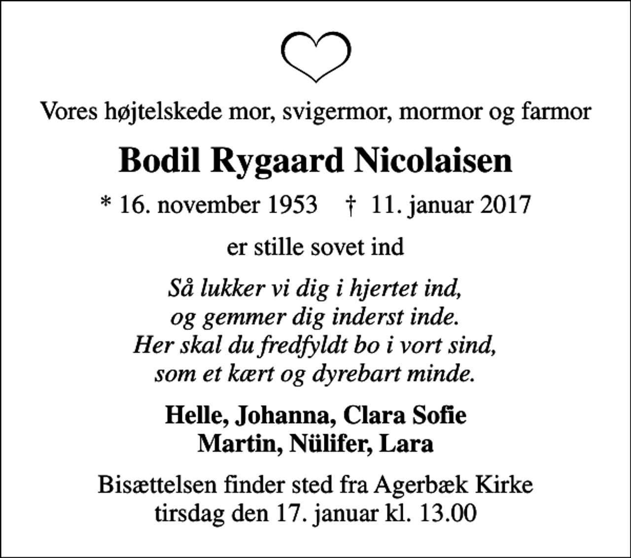 <p>Vores højtelskede mor, svigermor, mormor og farmor<br />Bodil Rygaard Nicolaisen<br />* 16. november 1953 ✝ 11. januar 2017<br />er stille sovet ind<br />Så lukker vi dig i hjertet ind, og gemmer dig inderst inde. Her skal du fredfyldt bo i vort sind, som et kært og dyrebart minde.<br />Helle, Johanna, Clara Sofie Martin, Nülifer, Lara<br />Bisættelsen finder sted fra Agerbæk Kirke tirsdag den 17. januar kl. 13.00</p>