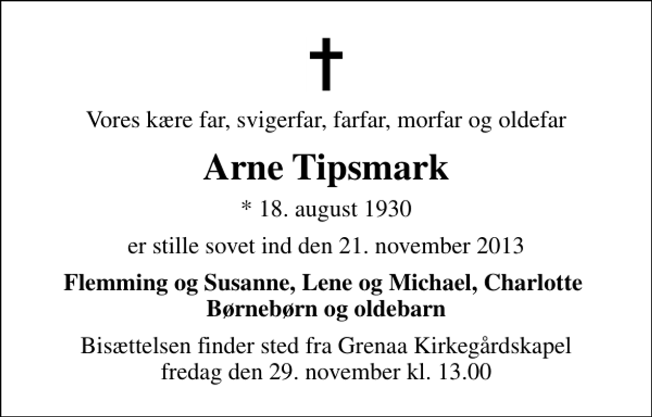 <p>Vores kære far, svigerfar, farfar, morfar og oldefar<br />Arne Tipsmark<br />* 18. august 1930<br />er stille sovet ind den 21. november 2013<br />Flemming og Susanne, Lene og Michael, Charlotte Børnebørn og oldebarn<br />Bisættelsen finder sted fra Grenaa Kirkegårdskapel fredag den 29. november kl. 13.00</p>